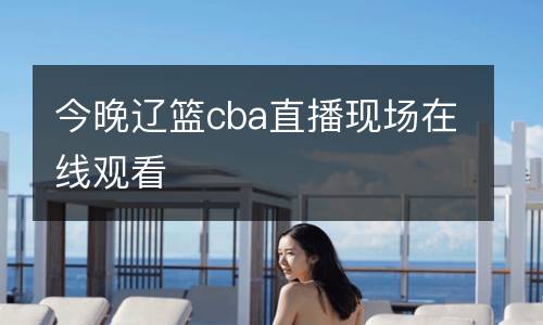 今晚遼籃cba直播現(xiàn)場(chǎng)在線觀看