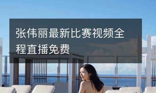 張偉麗最新比賽視頻全程直播免費